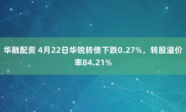 华融配资 4月22日华锐转债下跌0.27%，转股溢价率84.21%