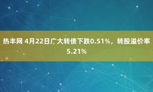 热丰网 4月22日广大转债下跌0.51%，转股溢价率5.21%