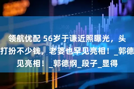 领航优配 56岁于谦近照曝光，头发白了，一身打扮不少钱，老婆也罕见亮相！_郭德纲_段子_显得