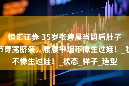恒汇证券 35岁张碧晨当妈后肚子没变化？音乐节穿露脐装，腰腹平坦不像生过娃！_状态_样子_造型