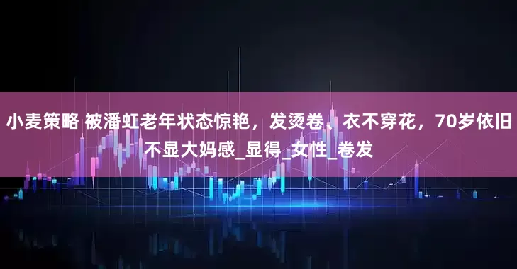 小麦策略 被潘虹老年状态惊艳，发烫卷、衣不穿花，70岁依旧不显大妈感_显得_女性_卷发