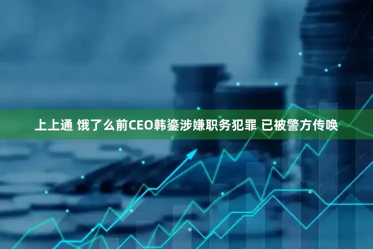 上上通 饿了么前CEO韩鎏涉嫌职务犯罪 已被警方传唤