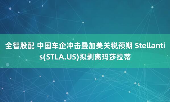 全智股配 中国车企冲击叠加美关税预期 Stellantis(STLA.US)拟剥离玛莎拉蒂