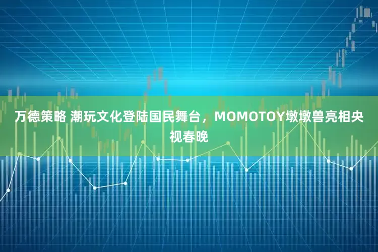 万德策略 潮玩文化登陆国民舞台，MOMOTOY墩墩兽亮相央视春晚