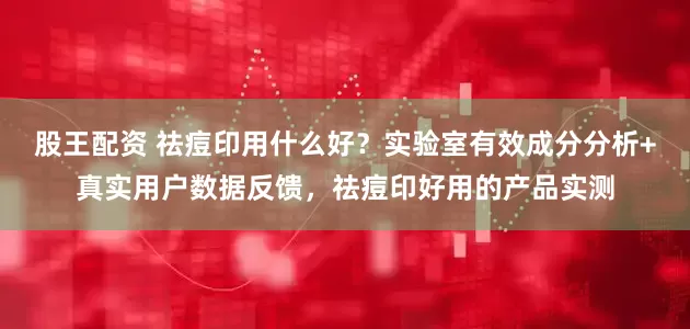股王配资 祛痘印用什么好？实验室有效成分分析+真实用户数据反馈，祛痘印好用的产品实测
