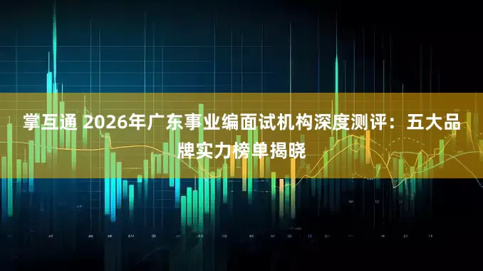 掌互通 2026年广东事业编面试机构深度测评：五大品牌实力榜单揭晓