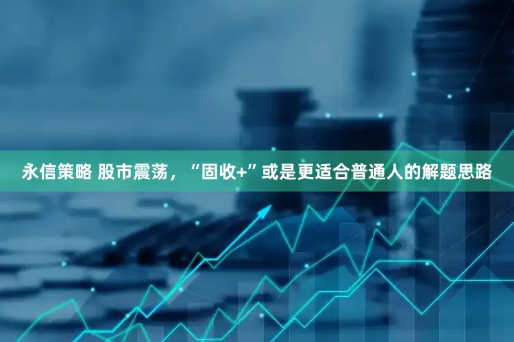 永信策略 股市震荡，“固收+”或是更适合普通人的解题思路