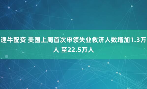 速牛配资 美国上周首次申领失业救济人数增加1.3万人 至22.5万人