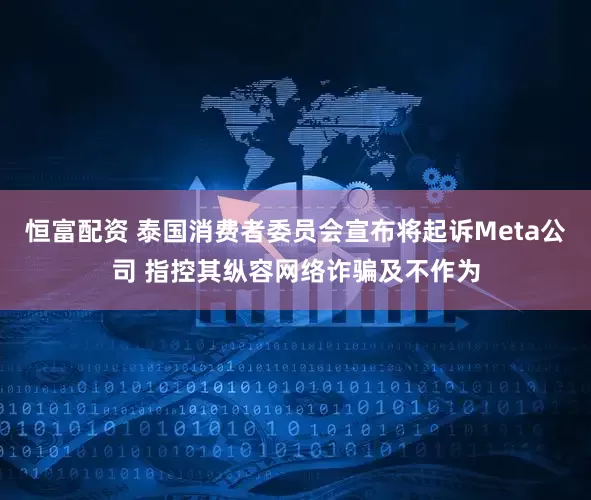恒富配资 泰国消费者委员会宣布将起诉Meta公司 指控其纵容网络诈骗及不作为
